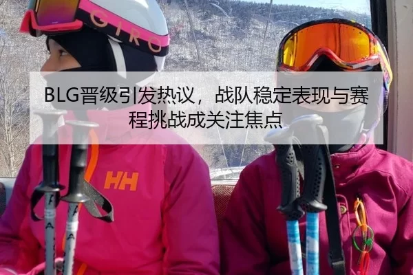 BLG晋级引发热议，战队稳定表现与赛程挑战成关注焦点